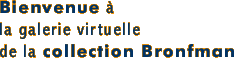 Bienvenue  la galerie virtuelle de la collection 
Bronfman